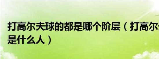 打高尔夫球的都是哪个阶层（打高尔夫球的都是什么人）