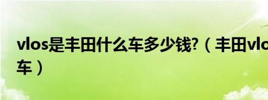 vlos是丰田什么车多少钱?（丰田vlos是什么车）