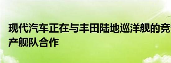 现代汽车正在与丰田陆地巡洋舰的竞争对手日产舰队合作