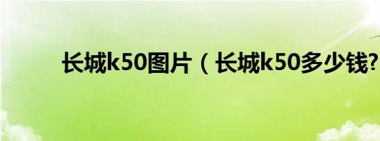 长城k50图片（长城k50多少钱?）