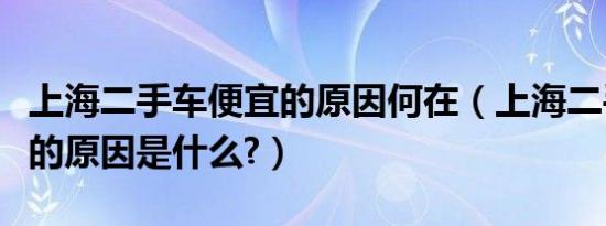 上海二手车便宜的原因何在（上海二手车便宜的原因是什么?）