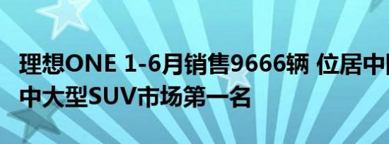 理想ONE 1-6月销售9666辆 位居中国新能源中大型SUV市场第一名