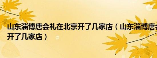 山东淄博唐会礼在北京开了几家店（山东淄博唐会礼在北京开了几家店）