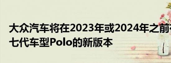 大众汽车将在2023年或2024年之前在推出第七代车型Polo的新版本