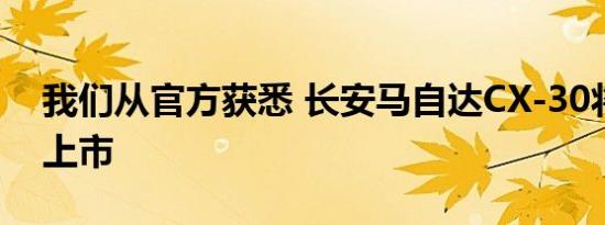 我们从官方获悉 长安马自达CX-30将于今日上市