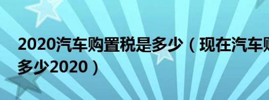 2020汽车购置税是多少（现在汽车购置税是多少2020）