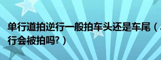 单行道拍逆行一般拍车头还是车尾（单行道逆行会被拍吗?）