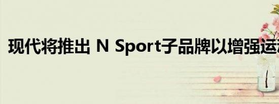 现代将推出 N Sport子品牌以增强运动性能