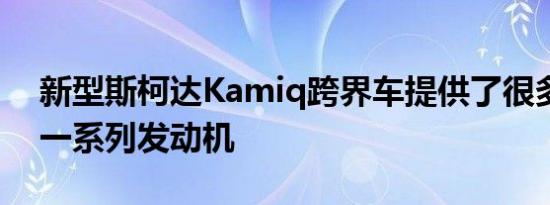 新型斯柯达Kamiq跨界车提供了很多空间和一系列发动机