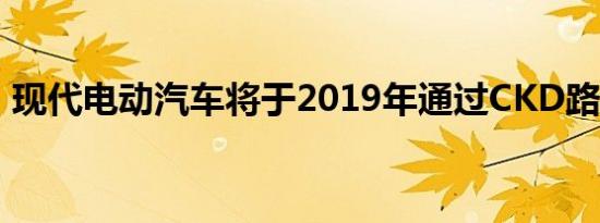 现代电动汽车将于2019年通过CKD路线推出