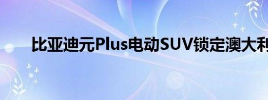 比亚迪元Plus电动SUV锁定澳大利亚