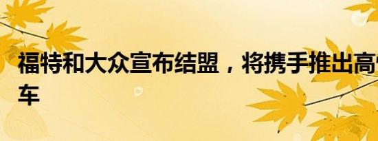 福特和大众宣布结盟，将携手推出高性能电动车