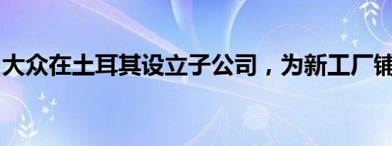 大众在土耳其设立子公司，为新工厂铺平道路