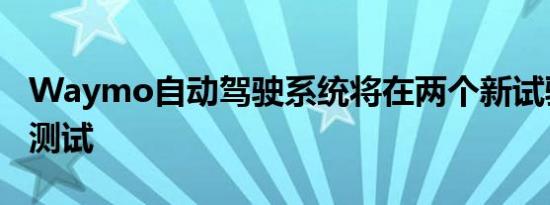 Waymo自动驾驶系统将在两个新试验场进行测试