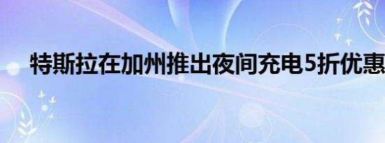 特斯拉在加州推出夜间充电5折优惠计划