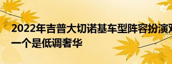 2022年吉普大切诺基车型阵容扮演双重角色一个是低调奢华