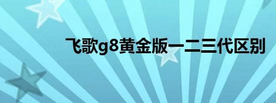 飞歌g8黄金版一二三代区别