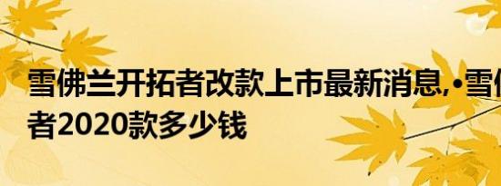 雪佛兰开拓者改款上市最新消息,·雪佛兰开拓者2020款多少钱