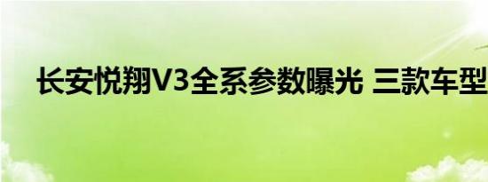 长安悦翔V3全系参数曝光 三款车型解析