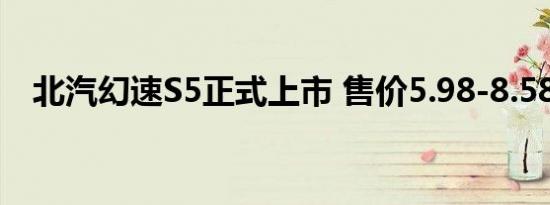 北汽幻速S5正式上市 售价5.98-8.58万元