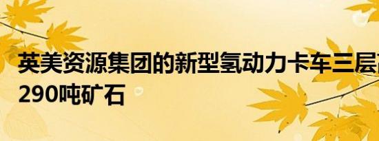 英美资源集团的新型氢动力卡车三层高可运输290吨矿石