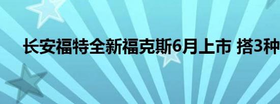 长安福特全新福克斯6月上市 搭3种动力