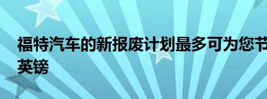 福特汽车的新报废计划最多可为您节省4250英镑