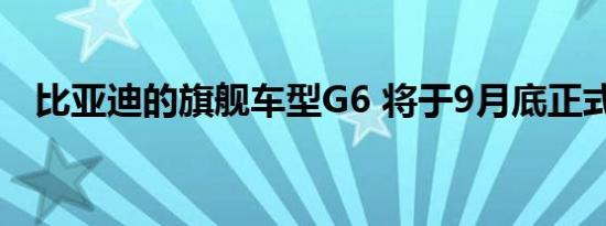 比亚迪的旗舰车型G6 将于9月底正式上市