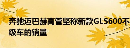 奔驰迈巴赫高管坚称新款GLS600不会蚕食S级车的销量