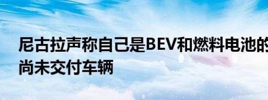 尼古拉声称自己是BEV和燃料电池的领导者 尚未交付车辆