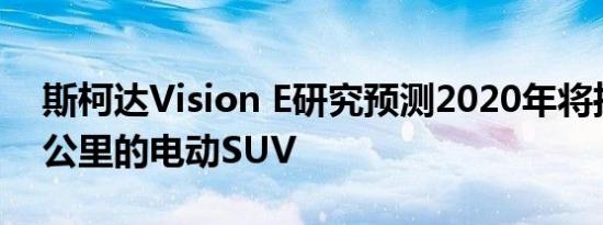 斯柯达Vision E研究预测2020年将推出500公里的电动SUV