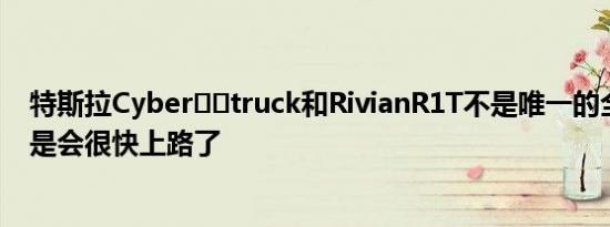 特斯拉Cyber​​truck和RivianR1T不是唯一的全电动皮卡是会很快上路了