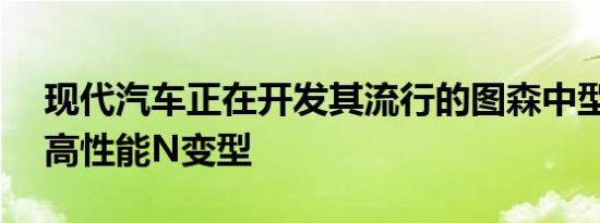 现代汽车正在开发其流行的图森中型SUV的高性能N变型