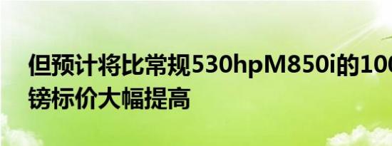 但预计将比常规530hpM850i的100,045英镑标价大幅提高