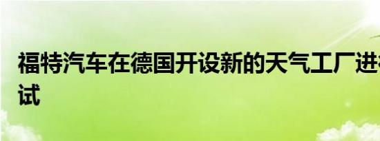 福特汽车在德国开设新的天气工厂进行极端测试