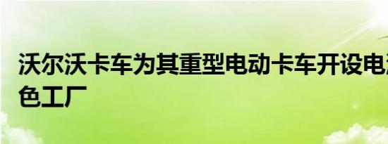 沃尔沃卡车为其重型电动卡车开设电池组装绿色工厂