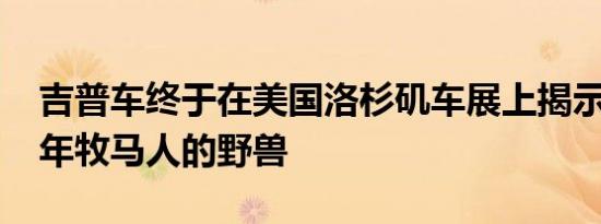 吉普车终于在美国洛杉矶车展上揭示了2020年牧马人的野兽