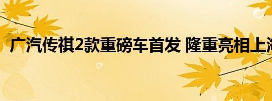 广汽传祺2款重磅车首发 隆重亮相上海车展