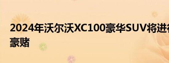 2024年沃尔沃XC100豪华SUV将进行全电动豪赌