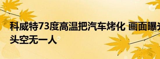 科威特73度高温把汽车烤化 画面曝光当地街头空无一人