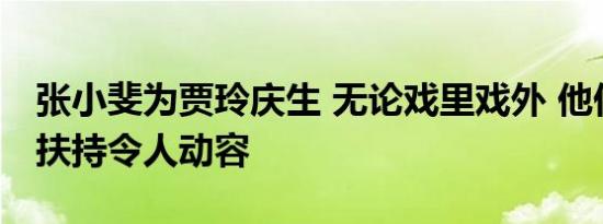 张小斐为贾玲庆生 无论戏里戏外 他们的相互扶持令人动容