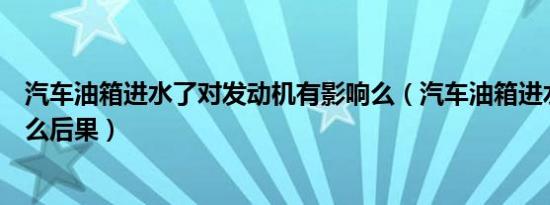 汽车油箱进水了对发动机有影响么（汽车油箱进水了会有什么后果）