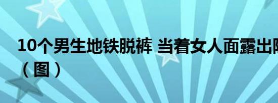 10个男生地铁脱裤 当着女人面露出隐私部位（图）