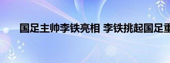 国足主帅李铁亮相 李铁挑起国足重担