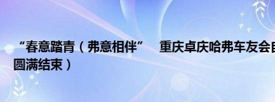 “春意踏青（弗意相伴”   重庆卓庆哈弗车友会自驾游活动圆满结束）