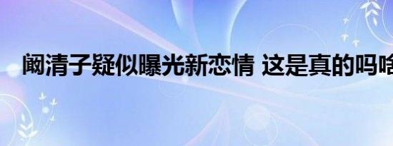 阚清子疑似曝光新恋情 这是真的吗啥情况