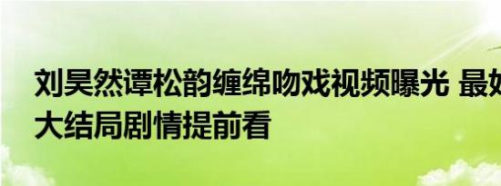 刘昊然谭松韵缠绵吻戏视频曝光 最好的我们大结局剧情提前看