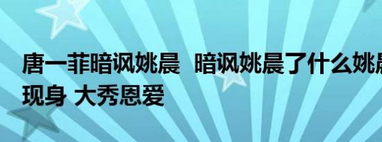 唐一菲暗讽姚晨  暗讽姚晨了什么姚晨与老公现身 大秀恩爱