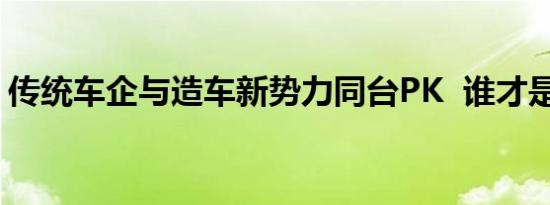 传统车企与造车新势力同台PK  谁才是王者？