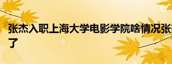 张杰入职上海大学电影学院啥情况张杰当老师了